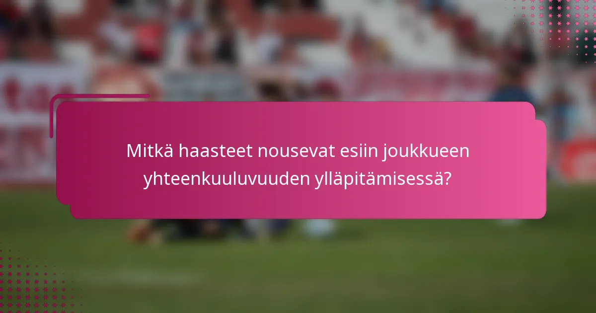 Mitkä haasteet nousevat esiin joukkueen yhteenkuuluvuuden ylläpitämisessä?